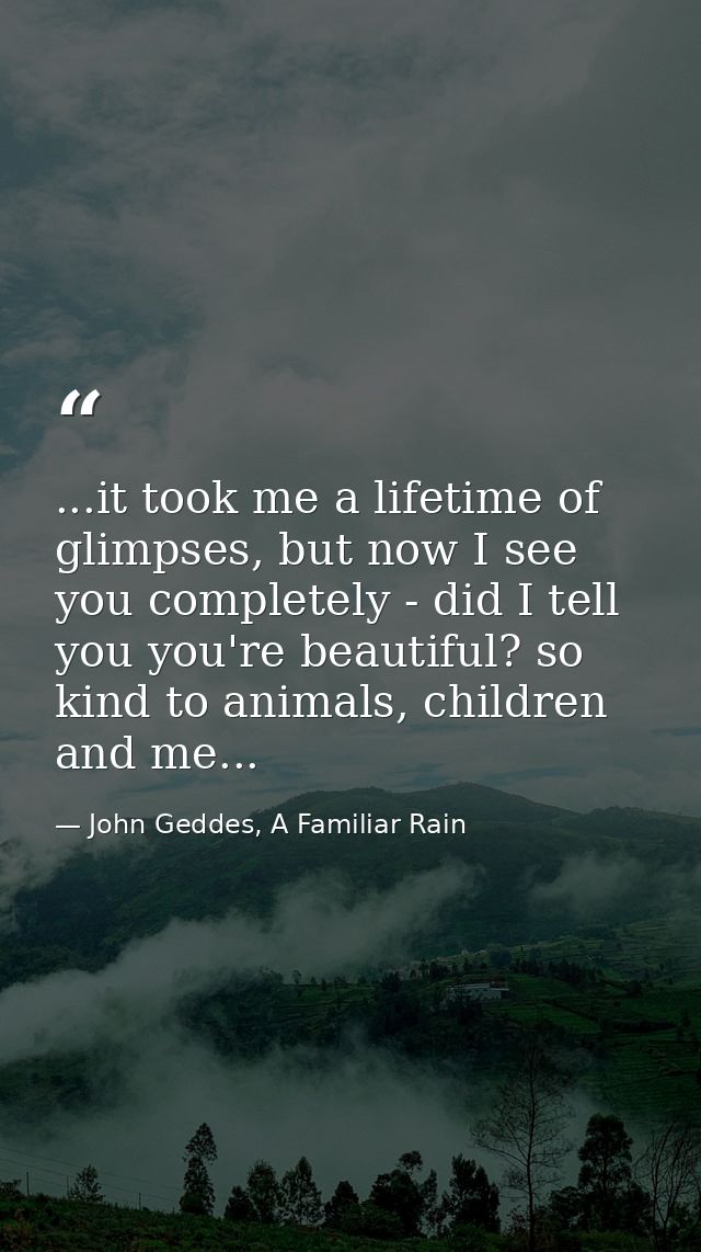 ...it took me a lifetime of glimpses, but now I see you completely - did I tell you you're beautiful? so kind to animals — John Geddes, A Familiar Rain