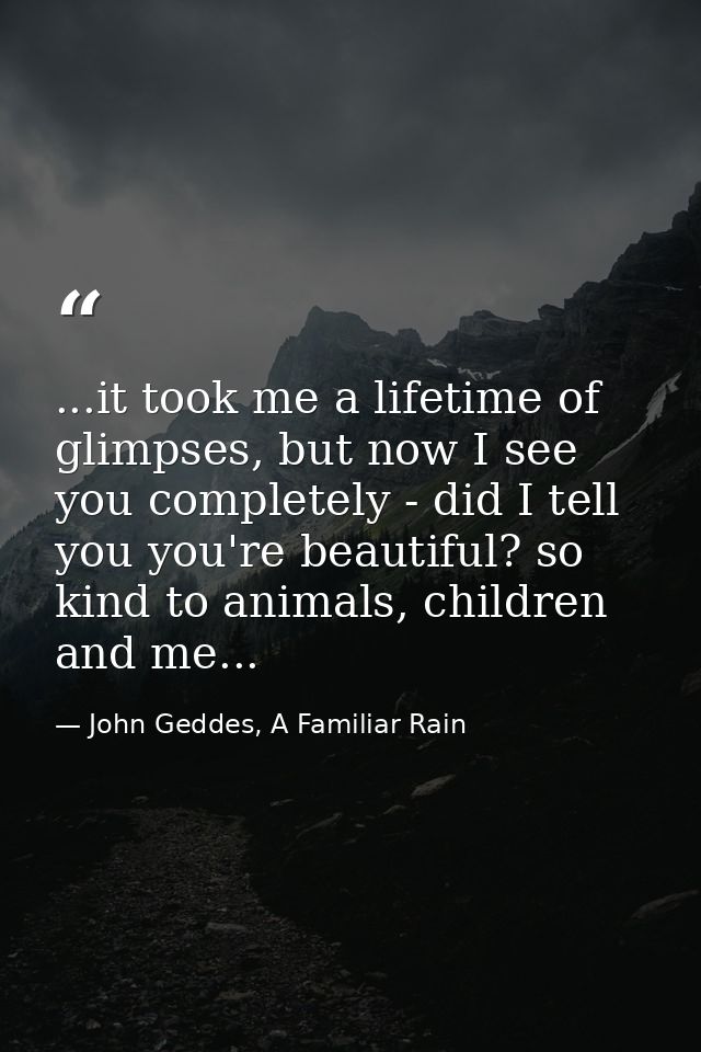 ...it took me a lifetime of glimpses, but now I see you completely - did I tell you you're beautiful? so kind to animals — John Geddes, A Familiar Rain