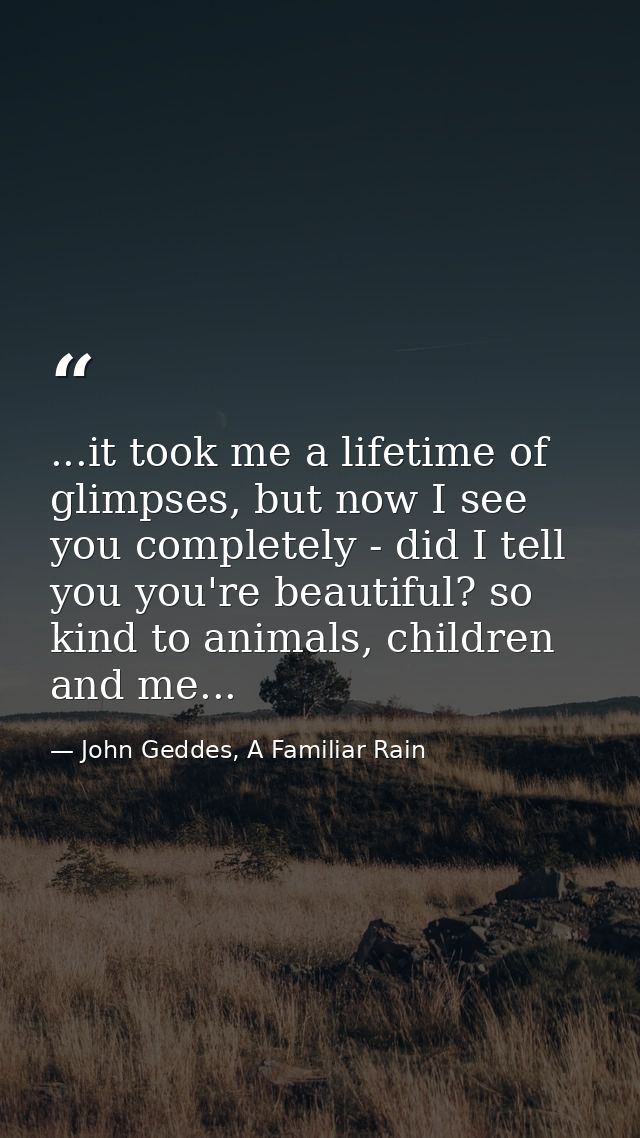 ...it took me a lifetime of glimpses, but now I see you completely - did I tell you you're beautiful? so kind to animals — John Geddes, A Familiar Rain