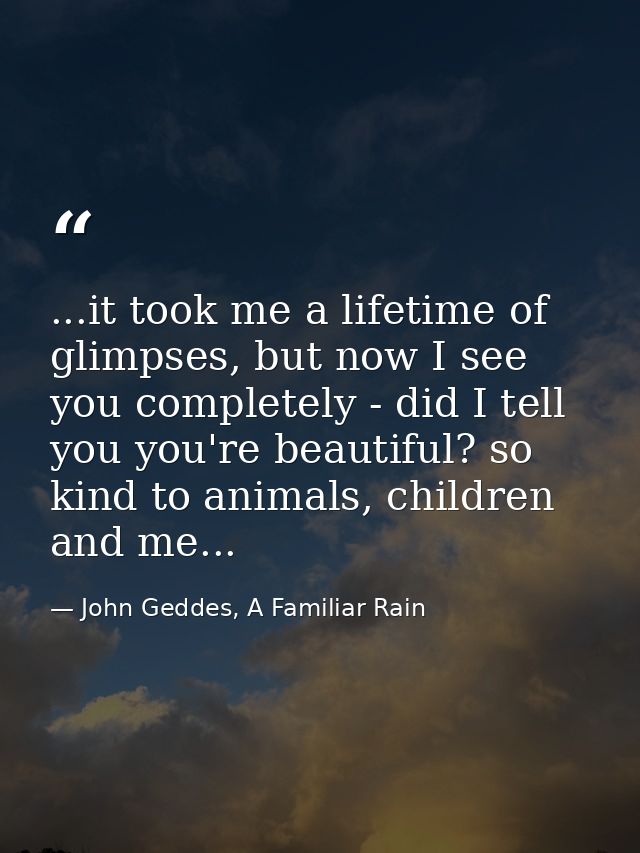 ...it took me a lifetime of glimpses, but now I see you completely - did I tell you you're beautiful? so kind to animals — John Geddes, A Familiar Rain