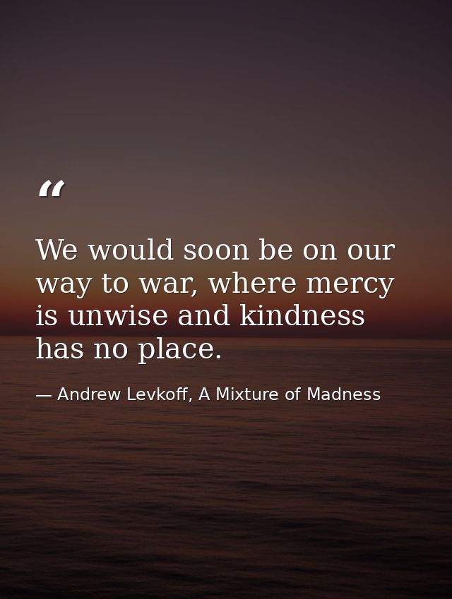 We would soon be on our way to war, where mercy is unwise and kindness has no place. — Andrew Levkoff, A Mixture of Madness