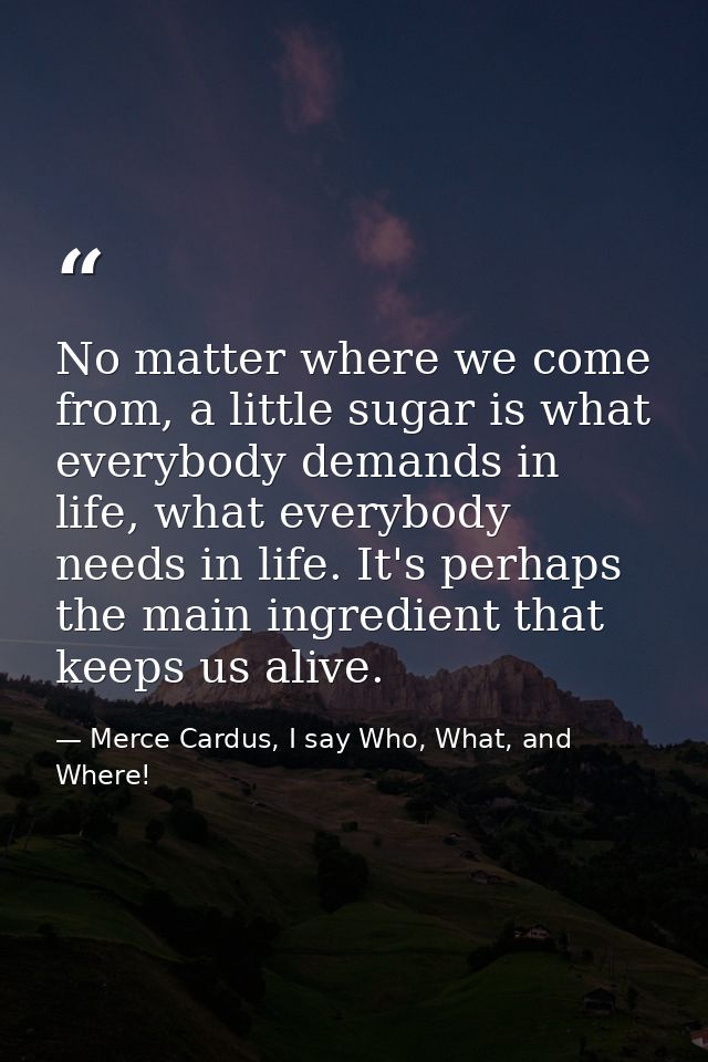 No matter where we come from, a little sugar is what everybody demands in life, what everybody needs in life. It's perha — Merce Cardus, I say Who, What, and Where!