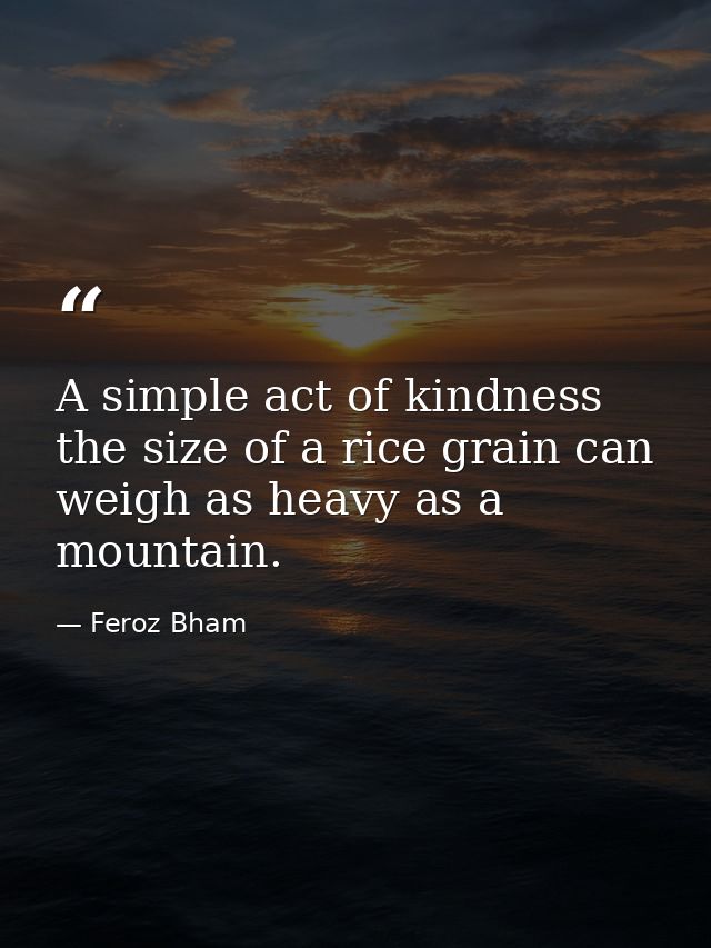 A simple act of kindness the size of a rice grain can weigh as heavy as a mountain. — Feroz Bham