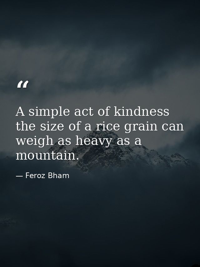 A simple act of kindness the size of a rice grain can weigh as heavy as a mountain. — Feroz Bham