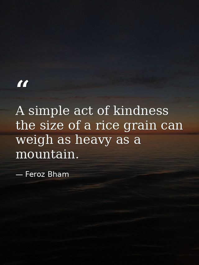 A simple act of kindness the size of a rice grain can weigh as heavy as a mountain. — Feroz Bham
