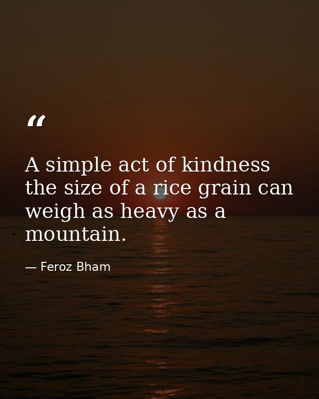 A simple act of kindness the size of a rice grain can weigh as heavy as a mountain. — Feroz Bham