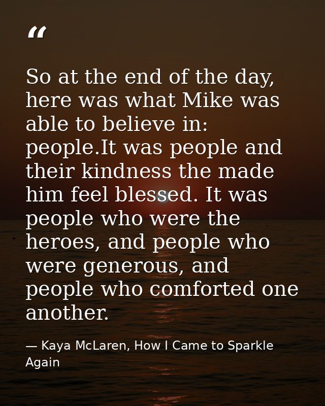 So at the end of the day, here was what Mike was able to believe in: people.It was people and their kindness the made hi — Kaya McLaren, How I Came to Sparkle Again