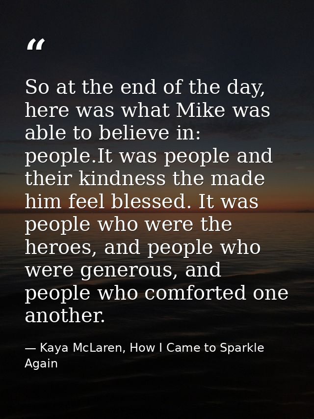 So at the end of the day, here was what Mike was able to believe in: people.It was people and their kindness the made hi — Kaya McLaren, How I Came to Sparkle Again