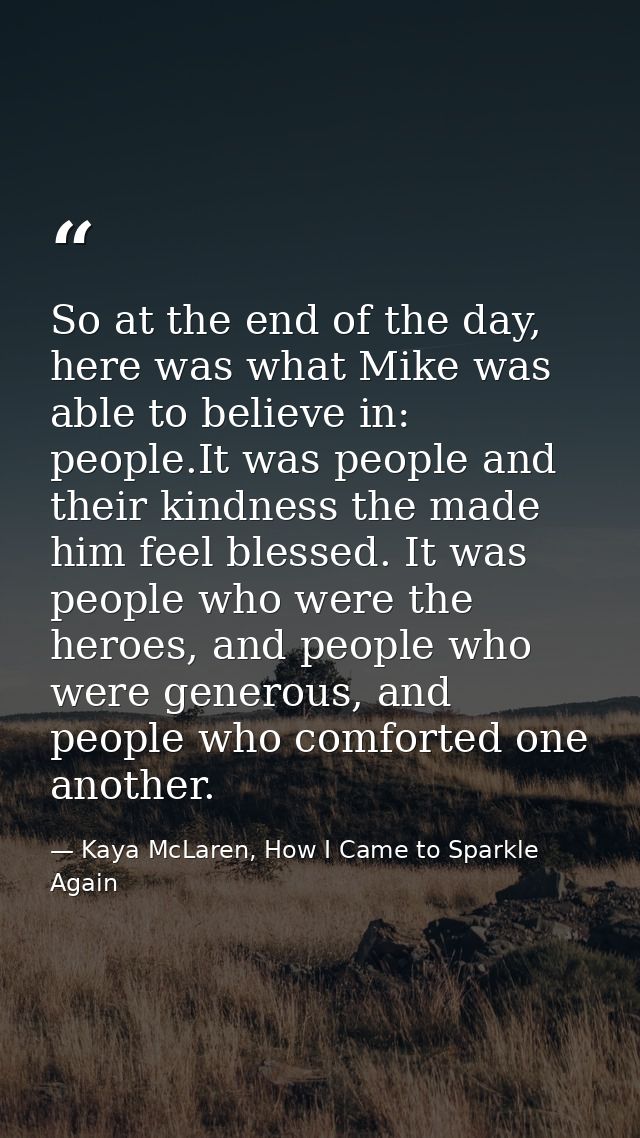 So at the end of the day, here was what Mike was able to believe in: people.It was people and their kindness the made hi — Kaya McLaren, How I Came to Sparkle Again