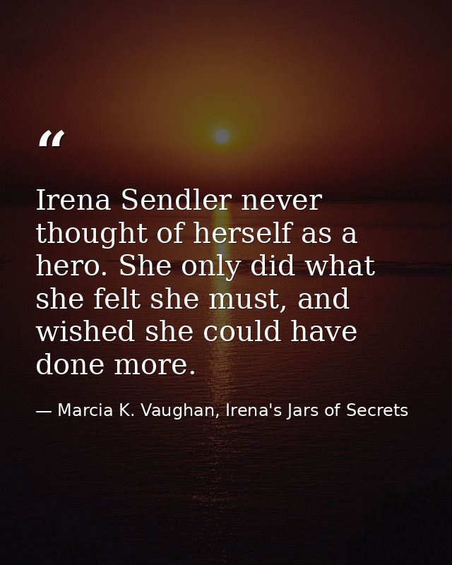 Irena Sendler never thought of herself as a hero. She only did what she felt she must, and wished she could have done mo — Marcia K. Vaughan, Irena's Jars of Secrets