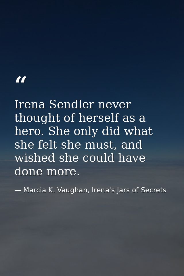 Irena Sendler never thought of herself as a hero. She only did what she felt she must, and wished she could have done mo — Marcia K. Vaughan, Irena's Jars of Secrets