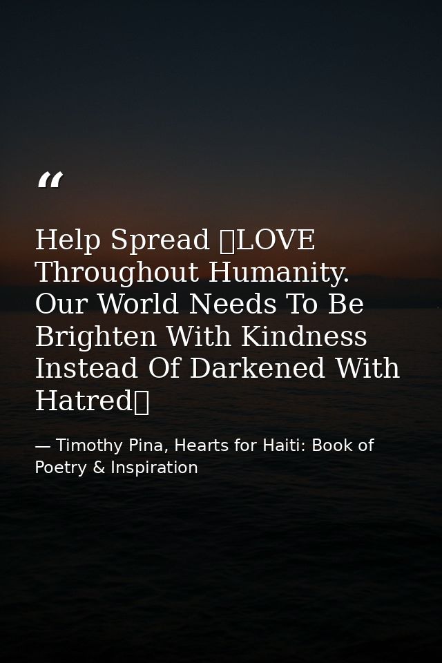 Help Spread ❤LOVE Throughout Humanity. Our World Needs To Be Brighten With Kindness Instead Of Darkened With Hatred✌   — Timothy Pina, Hearts for Haiti: Book of Poetry & Inspiration