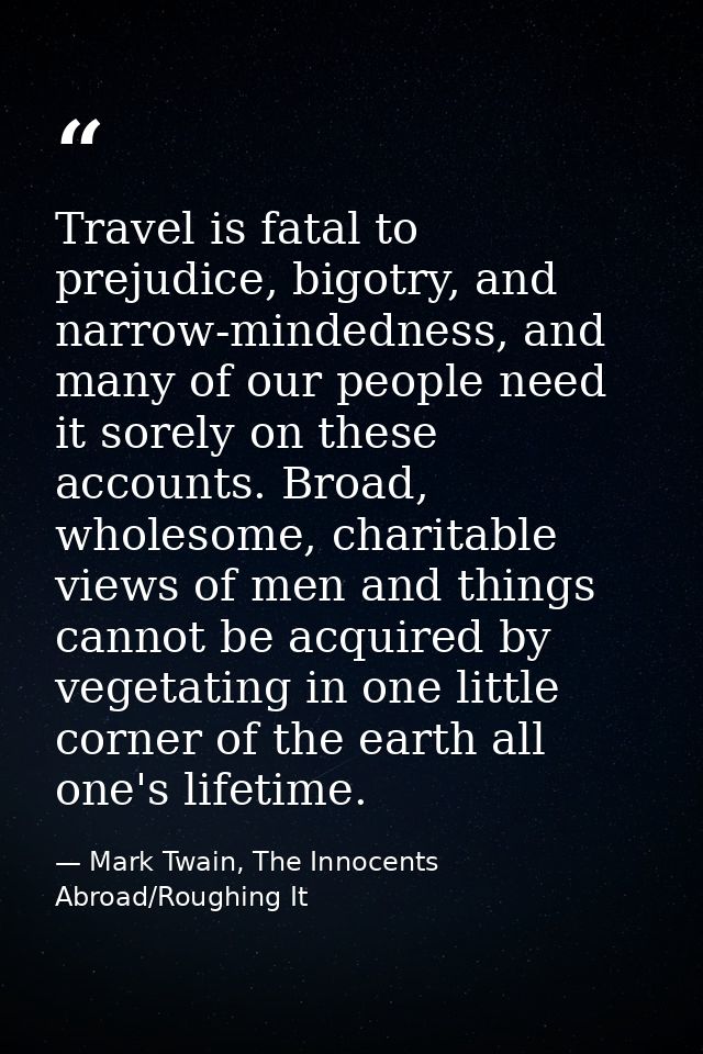 Travel is fatal to prejudice, bigotry, and narrow-mindedness, and many of our people need it sorely on these accounts. B — Mark Twain, The Innocents Abroad/Roughing It