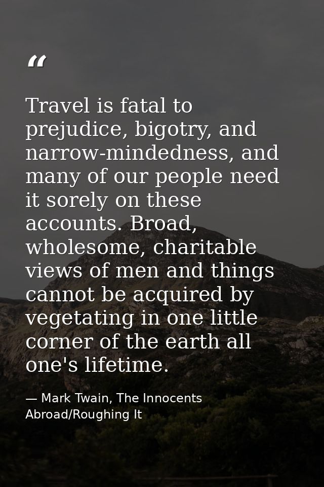 Travel is fatal to prejudice, bigotry, and narrow-mindedness, and many of our people need it sorely on these accounts. B — Mark Twain, The Innocents Abroad/Roughing It