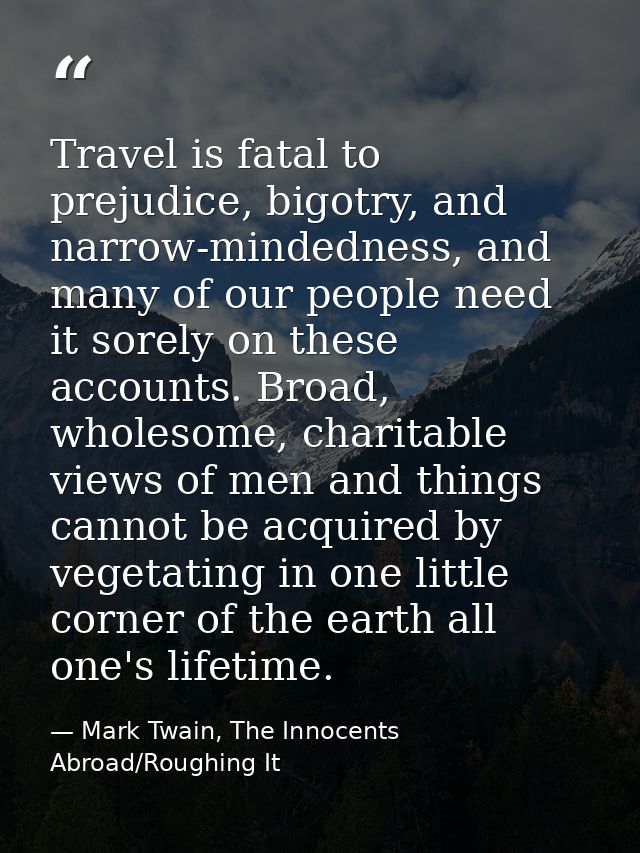 Travel is fatal to prejudice, bigotry, and narrow-mindedness, and many of our people need it sorely on these accounts. B — Mark Twain, The Innocents Abroad/Roughing It