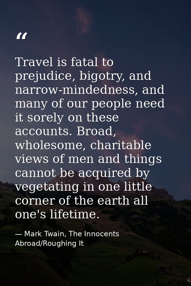 Travel is fatal to prejudice, bigotry, and narrow-mindedness, and many of our people need it sorely on these accounts. B — Mark Twain, The Innocents Abroad/Roughing It
