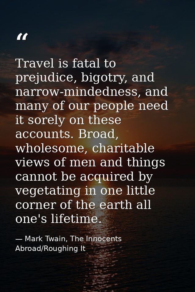 Travel is fatal to prejudice, bigotry, and narrow-mindedness, and many of our people need it sorely on these accounts. B — Mark Twain, The Innocents Abroad/Roughing It