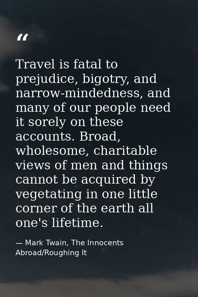 Travel is fatal to prejudice, bigotry, and narrow-mindedness, and many of our people need it sorely on these accounts. B — Mark Twain, The Innocents Abroad/Roughing It