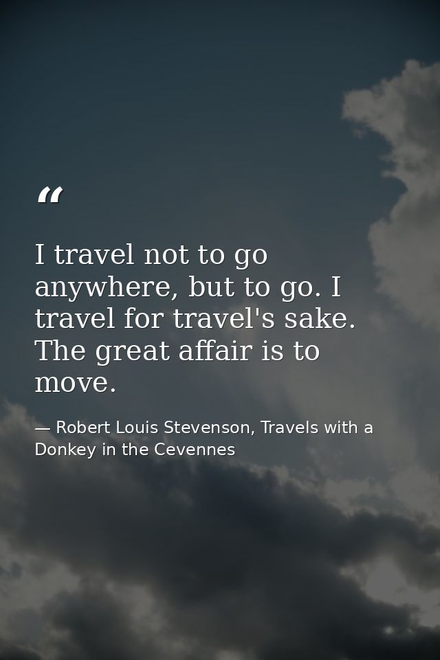 I travel not to go anywhere, but to go. I travel for travel's sake. The great affair is to move. — Robert Louis Stevenson, Travels with a Donkey in the Cevennes