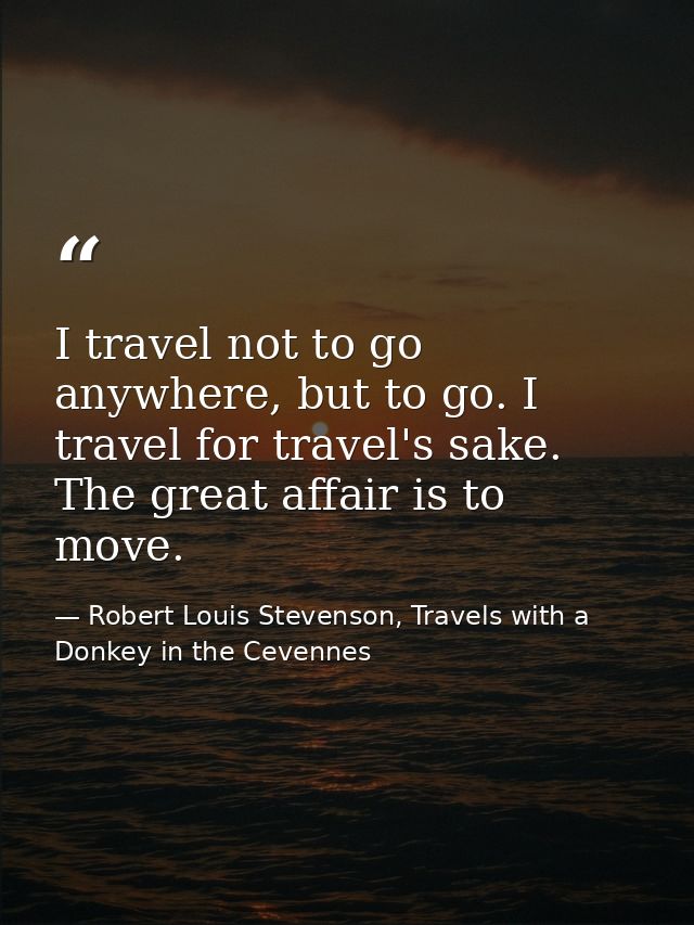 I travel not to go anywhere, but to go. I travel for travel's sake. The great affair is to move. — Robert Louis Stevenson, Travels with a Donkey in the Cevennes