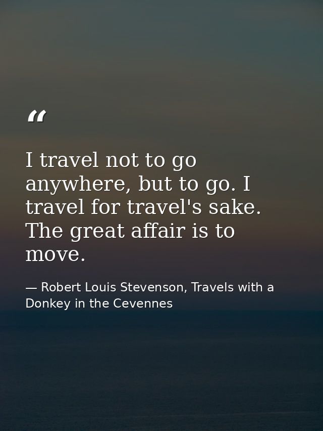 I travel not to go anywhere, but to go. I travel for travel's sake. The great affair is to move. — Robert Louis Stevenson, Travels with a Donkey in the Cevennes