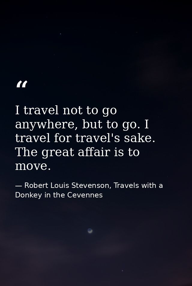 I travel not to go anywhere, but to go. I travel for travel's sake. The great affair is to move. — Robert Louis Stevenson, Travels with a Donkey in the Cevennes