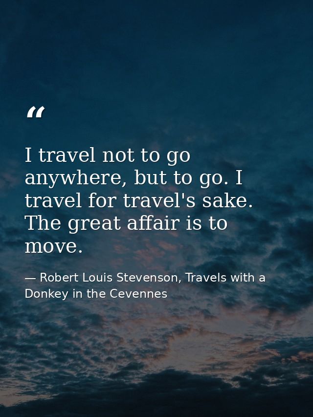 I travel not to go anywhere, but to go. I travel for travel's sake. The great affair is to move. — Robert Louis Stevenson, Travels with a Donkey in the Cevennes