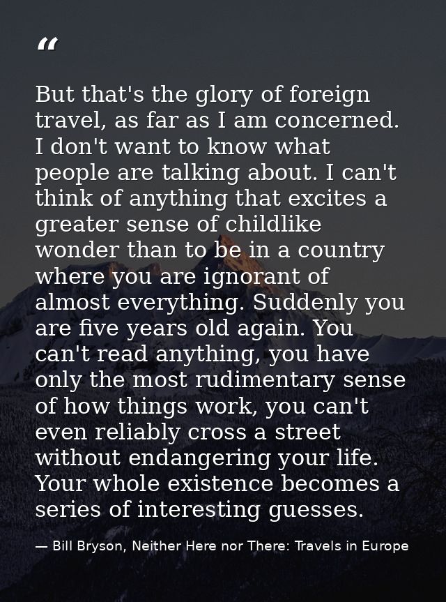 But that's the glory of foreign travel, as far as I am concerned. I don't want to know what people are talking about. I  — Bill Bryson, Neither Here nor There: Travels in Europe