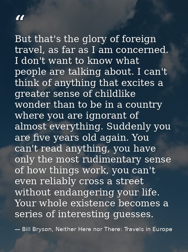 But that's the glory of foreign travel, as far as I am concerned. I don't want to know what people are talking about. I  — Bill Bryson, Neither Here nor There: Travels in Europe