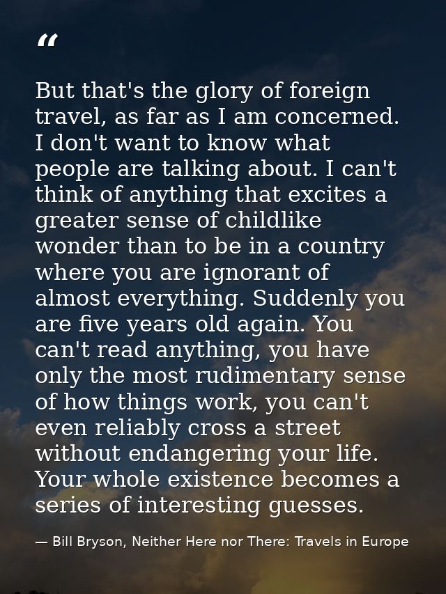 But that's the glory of foreign travel, as far as I am concerned. I don't want to know what people are talking about. I  — Bill Bryson, Neither Here nor There: Travels in Europe