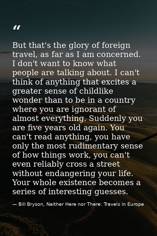 But that's the glory of foreign travel, as far as I am concerned. I don't want to know what people are talking about. I  — Bill Bryson, Neither Here nor There: Travels in Europe