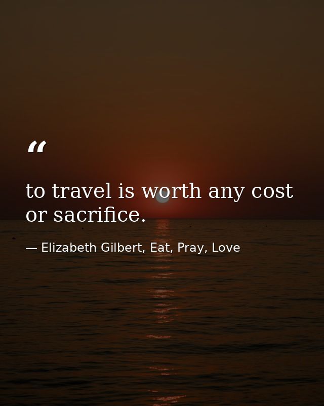 to travel is worth any cost or sacrifice. — Elizabeth Gilbert, Eat, Pray, Love