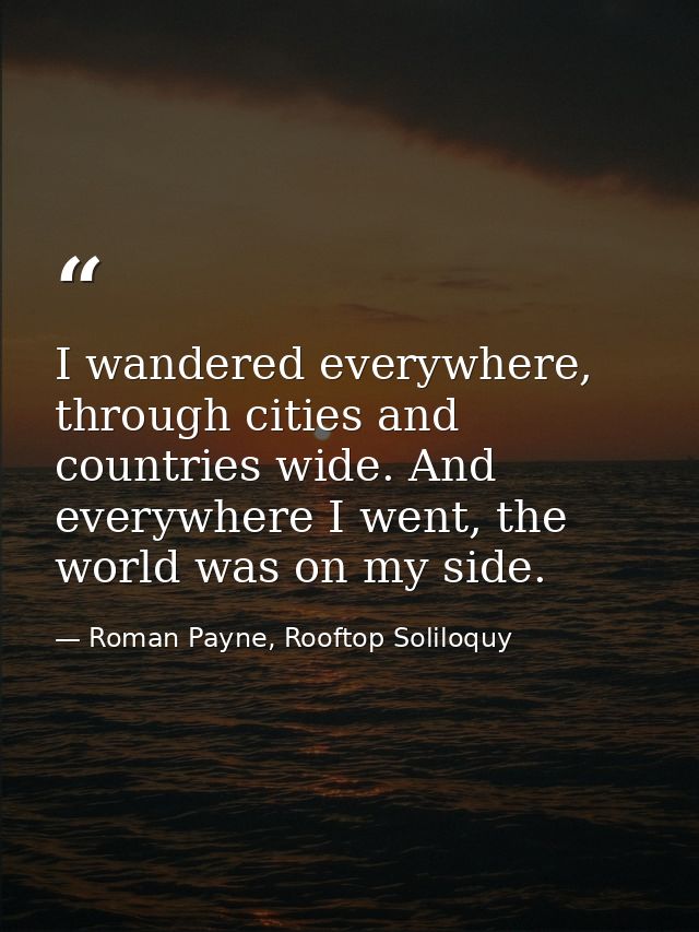 I wandered everywhere, through cities and countries wide. And everywhere I went, the world was on my side. — Roman Payne, Rooftop Soliloquy