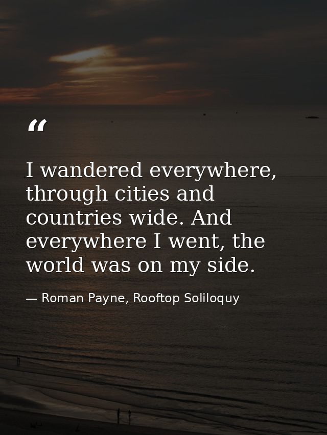 I wandered everywhere, through cities and countries wide. And everywhere I went, the world was on my side. — Roman Payne, Rooftop Soliloquy