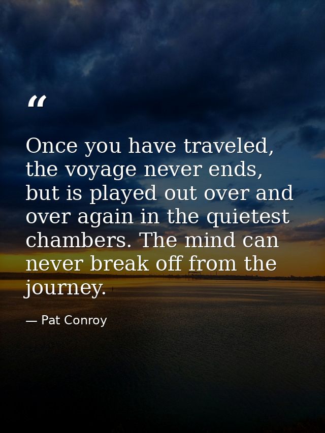 Once you have traveled, the voyage never ends, but is played out over and over again in the quietest chambers. The mind  — Pat Conroy
