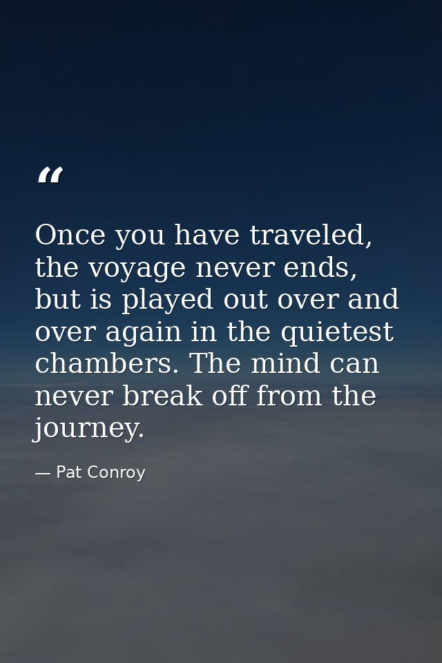 Once you have traveled, the voyage never ends, but is played out over and over again in the quietest chambers. The mind  — Pat Conroy