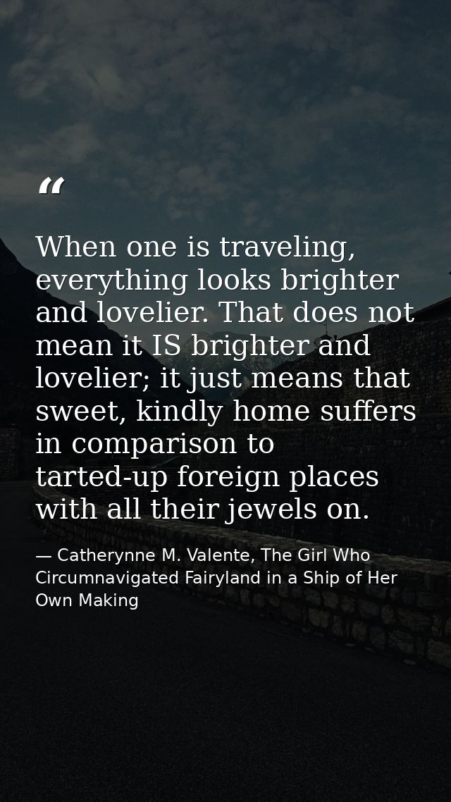 When one is traveling, everything looks brighter and lovelier. That does not mean it IS brighter and lovelier; it just m — Catherynne M. Valente, The Girl Who Circumnavigated Fairyland in a Ship of Her Own Making