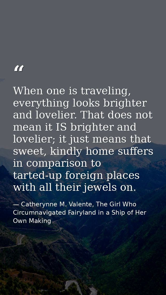 When one is traveling, everything looks brighter and lovelier. That does not mean it IS brighter and lovelier; it just m — Catherynne M. Valente, The Girl Who Circumnavigated Fairyland in a Ship of Her Own Making
