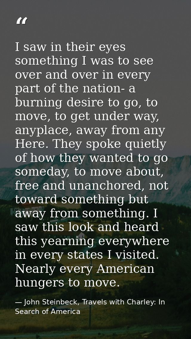 I saw in their eyes something I was to see over and over in every part of the nation- a burning desire to go, to move, t — John Steinbeck, Travels with Charley: In Search of America