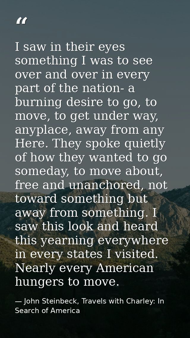 I saw in their eyes something I was to see over and over in every part of the nation- a burning desire to go, to move, t — John Steinbeck, Travels with Charley: In Search of America