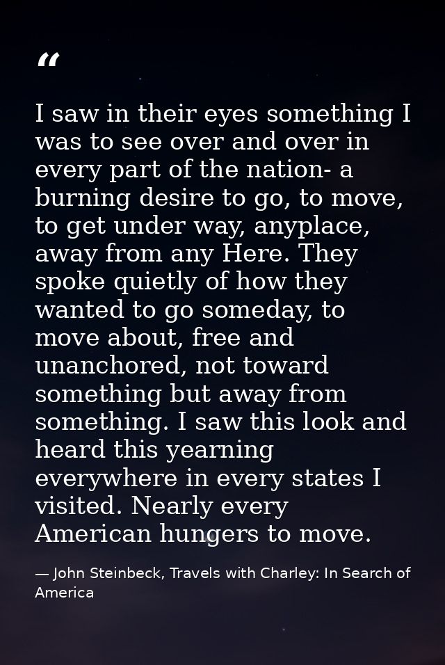 I saw in their eyes something I was to see over and over in every part of the nation- a burning desire to go, to move, t — John Steinbeck, Travels with Charley: In Search of America