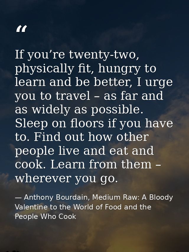 If you’re twenty-two, physically fit, hungry to learn and be better, I urge you to travel – as far and as widely as poss — Anthony Bourdain, Medium Raw: A Bloody Valentine to the World of Food and the People Who Cook