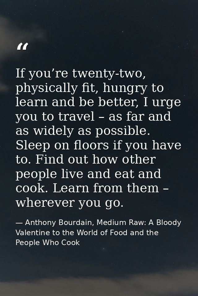 If you’re twenty-two, physically fit, hungry to learn and be better, I urge you to travel – as far and as widely as poss — Anthony Bourdain, Medium Raw: A Bloody Valentine to the World of Food and the People Who Cook