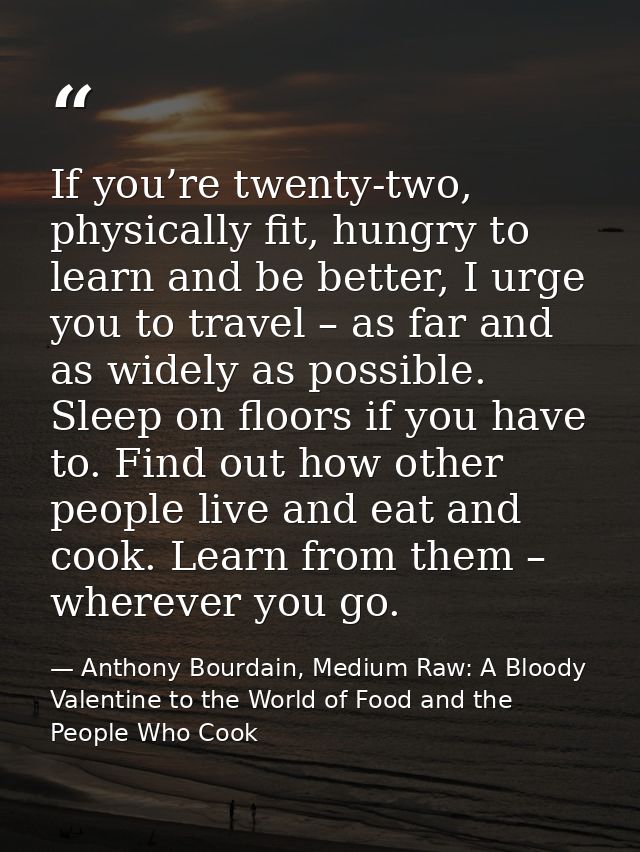 If you’re twenty-two, physically fit, hungry to learn and be better, I urge you to travel – as far and as widely as poss — Anthony Bourdain, Medium Raw: A Bloody Valentine to the World of Food and the People Who Cook