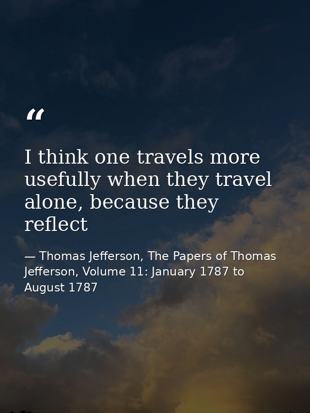 I think one travels more usefully when they travel alone, because they reflect — Thomas Jefferson, The Papers of Thomas Jefferson, Volume 11: January 1787 to August 1787