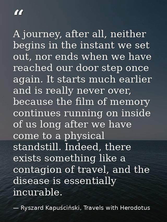 A journey, after all, neither begins in the instant we set out, nor ends when we have reached our door step once again.  — Ryszard Kapuściński, Travels with Herodotus