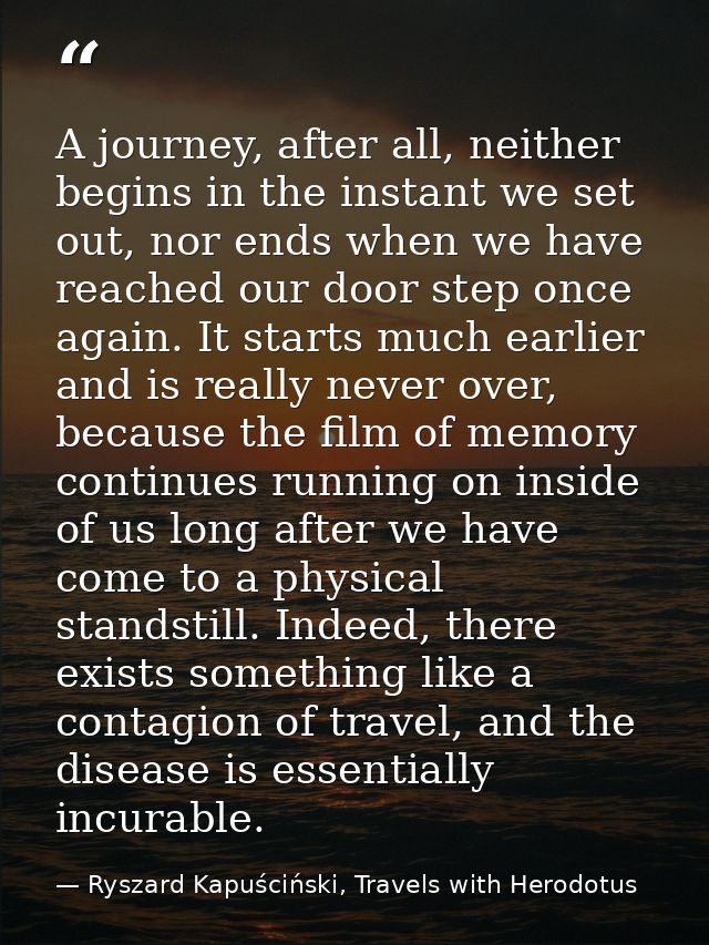 A journey, after all, neither begins in the instant we set out, nor ends when we have reached our door step once again.  — Ryszard Kapuściński, Travels with Herodotus