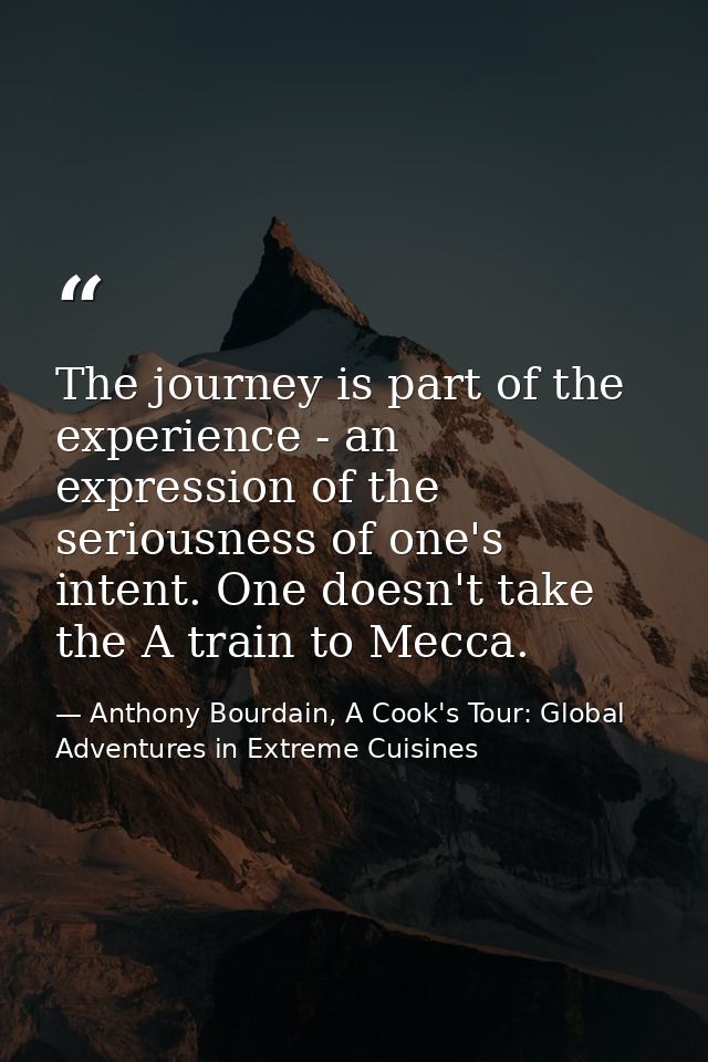 The journey is part of the experience - an expression of the seriousness of one's intent. One doesn't take the A train t — Anthony Bourdain, A Cook's Tour: Global Adventures in Extreme Cuisines