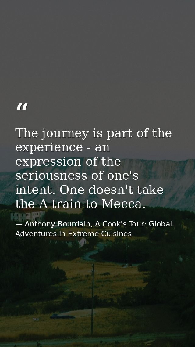 The journey is part of the experience - an expression of the seriousness of one's intent. One doesn't take the A train t — Anthony Bourdain, A Cook's Tour: Global Adventures in Extreme Cuisines