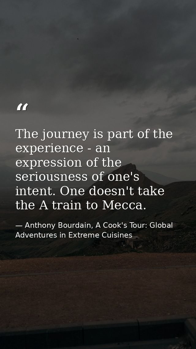 The journey is part of the experience - an expression of the seriousness of one's intent. One doesn't take the A train t — Anthony Bourdain, A Cook's Tour: Global Adventures in Extreme Cuisines